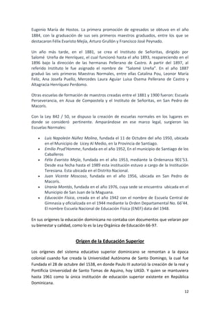 Eugenio María de Hostos. La primera promoción de egresados se obtuvo en el año
1884, con la graduación de sus seis primeros maestros graduados, entre los que se
destacaron Félix Evaristo Mejía, Arturo Grullón y Francisco José Peynado.

Un año más tarde, en el 1881, se crea el Instituto de Señoritas, dirigido por
Salomé Ureña de Henríquez, el cual funcionó hasta el año 1893, reapareciendo en el
1896 bajo la dirección de las hermanas Pellerano de Castro. A partir del 1897, al
referido Instituto le fue asignado el nombre de “Salomé Ureña”. En el año 1887
graduó las seis primeras Maestras Normales, entre ellas Catalina Pou, Leonor María
Feliz, Ana Josefa Puello, Mercedes Laura Aguiar Luisa Osema Pellerano de Castro y
Altagracia Henríquez Perdomo.

Otras escuelas de formación de maestros creadas entre el 1881 y 1900 fueron: Escuela
Perseverancia, en Azua de Compostela y el Instituto de Señoritas, en San Pedro de
Macorís.

Con la Ley 842 / 50, se dispuso la creación de escuelas normales en los lugares en
donde se consideró pertinente. Amparándose en ese marco legal, surgieron las
Escuelas Normales:

      Luis Napoleón Núñez Molina, fundada el 11 de Octubre del año 1950, ubicada
       en el Municipio de Licey Al Medio, en la Provincia de Santiago.
      Emilio Prud’Homme, fundada en el año 1952, En el municipio de Santiago de los
       Caballeros
      Félix Evaristo Mejía, fundada en el año 1953, mediante la Ordenanza 901’53.
       Desde esa fecha hasta el 1989 esta institución estuvo a cargo de la Institución
       Teresiana. Esta ubicada en el Distrito Nacional.
      Juan Vicente Moscoso, fundada en el año 1956, ubicada en San Pedro de
       Macorís.
      Urania Montás, fundada en el año 1976, cuya sede se encuentra ubicada en el
       Municipio de San Juan de la Maguana.
      Educación Física, creada en el año 1942 con el nombre de Escuela Central de
       Gimnasia y oficializada en el 1944 mediante la Orden Departamental No. 66’44.
       El nombre Escuela Nacional de Educación Física (ENEF) data del 1948.

En sus orígenes la educación dominicana no contaba con documentos que velaran por
su bienestar y calidad, como lo es la Ley Orgánica de Educación 66-97.


                        Origen de la Educación Superior

Los orígenes del sistema educativo superior dominicano se remontan a la época
colonial cuando fue creada la Universidad Autónoma de Santo Domingo, la cual fue
Fundada el 28 de octubre del 1538, en donde Paulo III autorizó la creación de la real y
Pontificia Universidad de Santo Tomas de Aquino, hoy UASD. Y quien se mantuviera
hasta 1961 como la única institución de educación superior existente en República
Dominicana.
                                                                                    12
 