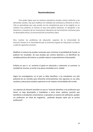 Recomendaciones


       Para poder lograr que los sistemas educativos actuales actúen conforme a las
demandas sociales, hay que modificar los métodos de enseñanza y ofrecerle al niño o
niña un aprendizaje que vaya acorde con las competencias que se les exigirán en un
mañana muy próximo; la manera en que esto podría realizarse, es otorgarles a los
directores y maestros de las Instituciones Educativas las herramientas necesarias para
un desempeño eficaz y la transmisión de la enseñanza ideal.


Para resolver los problemas de educación, expertos de la Universidad de
Harvard, insisten en la necesidad de que se aumente el gasto en educación y se lleven
a cabo las siguientes acciones:


Modificar el sistema de pruebas nacionales para minimizar la posibilidad de fraude, se
publican los resultados de esas pruebas por centros docentes y se identifican las
variables positivas del sistema, es posible mejorar sustancialmente el desempeño.



Enfatiza en que si se aumenta el gasto en educación y solamente se aumenta la
cantidad de insumos, se verían muy pocos resultados en la calidad.



Según los investigadores, en el país se debe identificar a los estudiantes con alto
potencial de ser estrellas para ofrecerles entrenamientos más rigurosos en sus años
escolares y becas para estudios superiores en las mejores universidades del mundo.



Los expertos de Harvard coinciden en que es “esencial identificar a los profesores que
tienen un bajo desempeño y trasladarlos a otras áreas públicas, permitir que
bachilleres o estudiantes universitarios, si aprueban un examen de calificación, puedan
ser profesores sin título de magisterio, pudiendo después optar por la carrera
profesional”.




                                                                                    14
 
