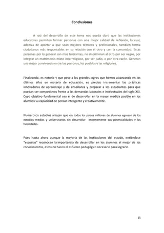 Conclusiones


       A raíz del desarrollo de este tema nos queda claro que las instituciones
educativas permiten formar personas con una mejor calidad de reflexión, lo cual,
además de aportar a que sean mejores técnicos y profesionales, también forma
ciudadanos más responsables en su relación con el otro y con la comunidad. Estas
personas por lo general son más tolerantes, no discriminan al otro por ser negro, por
integrar un matrimonio mixto interreligioso, por ser judío, o por otra razón. Generan
una mejor convivencia entre las personas, los pueblos y las religiones.



Finalizando, es notorio y que pese a los grandes logros que hemos alcanzando en los
últimos años en materia de educación, es preciso incrementar las prácticas
innovadoras de aprendizaje y de enseñanza y preparar a los estudiantes para que
puedan ser competitivos frente a las demandas laborales e intelectuales del siglo XXI.
Cuyo objetivo fundamental sea el de desarrollar en la mayor medida posible en los
alumnos su capacidad de pensar inteligente y creativamente.



Numerosos estudios arrojan que en todos los países millones de alumnos egresan de los
estudios medios y universitarios sin desarrollar enormemente sus potencialidades y las
habilidades.



Pues hasta ahora aunque la mayoría de las instituciones del estado, entiéndase
“escuelas” reconocen la importancia de desarrollar en los alumnos el mejor de los
conocimientos, estos no hacen el esfuerzo pedagógico necesario para lograrlo.




                                                                                   15
 