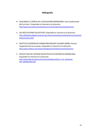 Bibliografía


 EDUCANDO, EL PORTAL DE LA EDUCACIÓN DOMINICANA. Guía Fundamentos
    del Currículo I. Disponible en internet en la dirección:
    http://www.educando.edu.do/sitios/curriculo/fundamentos1/Captulo6.htm


   LAS INSTITUCIONES EDUCATIVAS. Disponible en internet en la dirección :
    http://bibliotecadigital.conevyt.org.mx/servicios/hemeroteca/reencuentro/no3
    2/tres/institu.html

   INSTITUTO SUPERIOR DE FORMACIÓN DOCENTE SALOMÉ UREÑA. Historia
    Surgimiento de las escuelas. Disponible en internet en la dirección:
    http://www.isfodosu.edu.do/portal/page/portal/isfodosu/instituto/historia


   ESTRUCTURA DEL SISTEMA EDUCATIVO EN LA REPÚBLICA DOMINICANA.
    Disponible en internet en la dirección:
    http://www.dgb.sep.gob.mx/tramites/revalidacion/Estruc_sist_edu/Estud-
    REP_DOMINICANA.pdf




                                                                                16
 