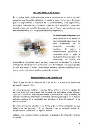 INSTITUCIONES EDUCATIVAS

Es el nombre dado a todo centro que imparte enseñanza, ya sea centro docente,
educativo o de formación profesional. El objeto de estos recintos es el de formar
personas propiciándoles el desarrollo de sus potencialidades, tanto cognoscitivas,
idiomáticas, físico-motrices y socioemocionales, es decir, enseñarles a desarrollar
actitudes. Todo esto con el fin de prepararlos para el futuro y que cuenten con una
herramienta a través de la cual puedan sobrevivir (una profesión).

                                                     Las instituciones educativas como
                                                     parte fundamental del tejido de
                                                     nuestra sociedad actual, juegan un
                                                     papel      fundamental      en   la
                                                     transmisión,       recreación     e
                                                     inculcación      de     valores   y
                                                     representaciones organizadas y
                                                     controladas desde el poder a
                                                     través de los llamados procesos de
                                                     socialización, las culturas son
organizadas y controladas a partir de estos procesos de socialización. En tanto las
instituciones educativas tienen el mandato social de introducir a los nuevos sujetos
sociales a las reglas, prácticas, conocimientos, valores y significados necesarios para
que se puedan incorporarse a determinadas redes sociales.



                        Fines de la Educación Dominicana

Según la Ley General de Educación 66-97 en su Art. 5, la educación dominicana
persigue los siguientes fines:

a) Formar personas, hombres y mujeres, libres, críticos y creativos, capaces de
participar y construir una sociedad libre, democrática y participativa, justa y solidaria;
aptos para cuestionarla en forma permanente; que combinar el trabajo productivo, el
servicio comunitario y la formación humanística, científica y tecnológica con el disfrute
del acervo cultural de la humanidad, para contribuir al desarrollo nacional y a su
propio desarrollo;

b) Formar ciudadanos amantes de su familia y de su Patria, conscientes de sus
deberes, de sus derechos y de sus libertades, con un profundo sentido de
responsabilidad y de respeto a la dignidad humana;

c) Educar para el conocimiento de la dignidad y la igualdad de derechos entre hombres
y mujeres;


                                                                                        3
 