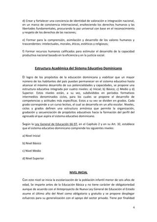 d) Crear y fortalecer una conciencia de identidad de valoración e integración nacional,
en un marco de convivencia internacional, enalteciendo los derechos humanos y las
libertades fundamentales, procurando la paz universal con base en el reconocimiento
y respeto de los derechos de las naciones;

e) Formar para la comprensión, asimilación y desarrollo de los valores humanos y
trascendentes: intelectuales, morales, éticos, estéticos y religiosos;

f) Formar recursos humanos calificados para estimular el desarrollo de la capacidad
productiva nacional basado en la eficiencia y en la justicia social.



           Estructura Académica del Sistema Educativo Dominicano

El logro de los propósitos de la educación dominicana y viabilizar que un mayor
número de los habitantes del país puedan permanecer en el sistema educativo hasta
alcanzar el máximo desarrollo de sus potencialidades y capacidades, se propone una
estructura educativa integrada por cuatro niveles: a) Inicial; b) Básico; c) Medio y d)
Superior. Estos niveles están, a su vez, subdivididos en períodos formativos
intermedios denominados ciclos, para los cuales se propone el desarrollo de
competencias y actitudes más específicas. Estos a su vez se dividen en grados. Cada
grado corresponde a un curso lectivo, el cual se desarrolla en un año escolar. Niveles,
ciclos y grados definen una estructura armónica que permite la organización,
gradación y secuenciación de propósitos educativos hacia la formación del perfil del
egresado al que aspira el sistema educativo dominicano.

Según la Ley General de Educación 66-97, en el Capítulo 2 y en su Art. 32, establece
que el sistema educativo dominicano comprende los siguientes niveles:

a) Nivel Inicial

b) Nivel Básico

c) Nivel Medio

d) Nivel Superior



                                     NIVEL INICIAL

Con este nivel se inicia la escolarización de la población infantil menor de seis años de
edad, Se imparte antes de la Educación Básica y no tiene carácter de obligatoriedad
aunque de acuerdo con el Anteproyecto de Nueva Ley General de Educación el Estado
asume el último año del Nivel como obligatorio y gratuito y se propone desplegar
esfuerzos para su generalización con el apoyo del sector privado. Tiene por finalidad

                                                                                        4
 