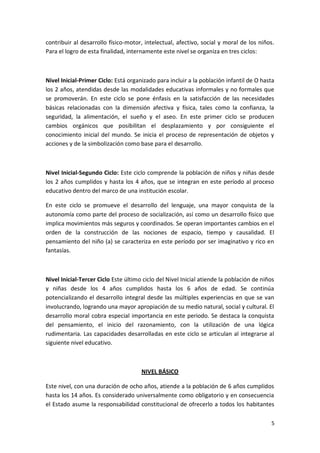 contribuir al desarrollo físico-motor, intelectual, afectivo, social y moral de los niños.
Para el logro de esta finalidad, internamente este nivel se organiza en tres ciclos:



Nivel Inicial-Primer Ciclo: Está organizado para incluir a la población infantil de O hasta
los 2 años, atendidas desde las modalidades educativas informales y no formales que
se promoverán. En este ciclo se pone énfasis en la satisfacción de las necesidades
básicas relacionadas con la dimensión afectiva y física, tales como la confianza, la
seguridad, la alimentación, el sueño y el aseo. En este primer ciclo se producen
cambios orgánicos que posibilitan el desplazamiento y por consiguiente el
conocimiento inicial del mundo. Se inicia el proceso de representación de objetos y
acciones y de la simbolización como base para el desarrollo.



Nivel Inicial-Segundo Ciclo: Este ciclo comprende la población de niños y niñas desde
los 2 años cumplidos y hasta los 4 años, que se integran en este período al proceso
educativo dentro del marco de una institución escolar.

En este ciclo se promueve el desarrollo del lenguaje, una mayor conquista de la
autonomía como parte del proceso de socialización, así como un desarrollo físico que
implica movimientos más seguros y coordinados. Se operan importantes cambios en el
orden de la construcción de las nociones de espacio, tiempo y causalidad. El
pensamiento del niño (a) se caracteriza en este período por ser imaginativo y rico en
fantasías.



Nivel Inicial-Tercer Ciclo Este último ciclo del Nivel Inicial atiende la población de niños
y niñas desde los 4 años cumplidos hasta los 6 años de edad. Se continúa
potencializando el desarrollo integral desde las múltiples experiencias en que se van
involucrando, logrando una mayor apropiación de su medio natural, social y cultural. El
desarrollo moral cobra especial importancia en este periodo. Se destaca la conquista
del pensamiento, el inicio del razonamiento, con la utilización de una lógica
rudimentaria. Las capacidades desarrolladas en este ciclo se articulan al integrarse al
siguiente nivel educativo.



                                      NIVEL BÁSICO

Este nivel, con una duración de ocho años, atiende a la población de 6 años cumplidos
hasta los 14 años. Es considerado universalmente como obligatorio y en consecuencia
el Estado asume la responsabilidad constitucional de ofrecerlo a todos los habitantes

                                                                                          5
 