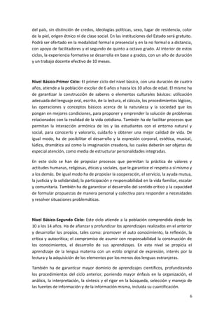del país, sin distinción de credos, ideologías políticas, sexo, lugar de residencia, color
de la piel, origen étnico ni de clase social. En las instituciones del Estado será gratuito.
Podrá ser ofertado en la modalidad formal o presencial y en la no formal o a distancia,
con apoyo de facilitadores y el segundo de quinto a octavo grado. Al interior de estos
ciclos, la experiencia formativa se desarrolla en base a grados, con un año de duración
y un trabajo docente efectivo de 10 meses.



Nivel Básico-Primer Ciclo: El primer ciclo del nivel básico, con una duración de cuatro
años, atiende a la población escolar de 6 años y hasta los 10 años de edad. El mismo ha
de garantizar la construcción de saberes o elementos culturales básicos: utilización
adecuada del lenguaje oral, escrito, de la lectura, el cálculo, los procedimientos lógicos,
las operaciones y conceptos básicos acerca de la naturaleza y la sociedad que los
pongan en mejores condiciones, para proponer y emprender la solución de problemas
relacionados con la realidad de la vida cotidiana. También ha de facilitar procesos que
permitan la interacción armónica de los y las estudiantes con el entorno natural y
social, para conocerlo y valorarlo, cuidarlo y obtener una mejor calidad de vida. De
igual modo, ha de posibilitar el desarrollo y la expresión corporal, estética, musical,
lúdica, dramática así como la imaginación creadora, las cuales deberán ser objetas de
especial atención, como media de estructurar personalidades integradas.

En este ciclo se han de propiciar procesos que permitan la práctica de valores y
actitudes humanas, religiosas, éticas y sociales, que le garantice el respeto a sí mismo y
a los demás. De igual modo ha de propiciar la cooperación, el servicio, la ayuda mutua,
la justicia y la solidaridad; la participación y responsabilidad en la vida familiar, escolar
y comunitaria. También ha de garantizar el desarrollo del sentido crítico y la capacidad
de formular propuestas de manera personal y colectiva para responder a necesidades
y resolver situaciones problemáticas.



Nivel Básico-Segundo Ciclo: Este ciclo atiende a la población comprendida desde los
10 a los 14 años. Ha de afianzar y profundizar los aprendizajes realizados en el anterior
y desarrollar los propios, tales como: promover el auto conocimiento, la reflexión, la
crítica y autocrítica; el compromiso de asumir con responsabilidad la construcción de
los conocimientos, el desarrollo de sus aprendizajes. En este nivel se propicia el
aprendizaje de la lengua materna con un estilo original de expresión, interés por la
lectura y la adquisición de los elementos por los menos dos lenguas extranjeras.

También ha de garantizar mayor dominio de aprendizajes científicos, profundizando
los procedimientos del ciclo anterior, poniendo mayor énfasis en la organización, el
análisis, la interpretación, la síntesis y el rigor en la búsqueda, selección y manejo de
las fuentes de información y de la información misma, incluida su cuantificación.

                                                                                           6
 