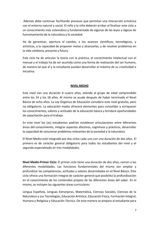 Además debe continuar facilitando procesos que permitan una interacción armónica
con el entorno natural y social. El niño y la niña deberán arribar al finalizar este ciclo a
un conocimiento más sistemático y fundamentado de algunas de las leyes y lógicas de
funcionamiento de la naturaleza y la sociedad.

Ha de garantizar, apertura al cambio, a los avances científicos, tecnológicos, y
artísticos, a la capacidad de proponer metas y alcanzarlas, y de resolver problemas en
la vida cotidiana, presente y futura.

Este ciclo ha de articular la teoría con la práctica, el conocimiento intelectual con el
manual y el trabajo ha de ser asumido como una forma de realización del ser humano,
de manera tal que el y la estudiante puedan desarrollar el máximo de su creatividad e
iniciativa.



                                      NIVEL MEDIO

Este nivel con una duración d cuatro años, atiende al grupo de edad comprendido
entre los 14 y los 18 años. Al mismo se acude después de haber terminado el Nivel
Básico de ocho años. La Ley Orgánica de Educación considera este nivel gratuito, pero
no obligatorio. La educación media ofrecerá elementos para consolidar y enriquecer
los conocimientos, valores y actitudes de la educación básica y brindará oportunidades
de capacitación para el trabajo.

En este nivel los (as) estudiantes podrían establecer articulaciones entre diferentes
áreas del conocimiento, integrar aspectos afectivos, cognitivos y prácticos, desarrollar
la capacidad de solucionar problemas relevantes de la sociedad y la naturaleza.

El Nivel Medio está integrado por dos ciclos cada uno con una duración de dos años. El
primero es de carácter general obligatorio para todos los estudiantes del nivel y el
segundo especializado en tres modalidades.



Nivel Medio-Primer Ciclo: El primer ciclo tiene una duración de dos años, común a las
diferentes modalidades. Las funciones fundamentales del mismo son ampliar y
profundizar las competencias, actitudes y valores desarrollados en el Nivel Básico. Este
ciclo ofrece una formación integral de carácter general que posibilita la profundización
en el conocimiento de los contenidos propios de las diferentes áreas del saber. En el
mismo, se incluyen las siguientes áreas curriculares:

Lengua Española, Lenguas Extranjeras, Matemática, Ciencias Sociales, Ciencias de la
Naturaleza y sus Tecnologías, Educación Artística, Educación Física, Formación Integral,
Humana y Religiosa y Educación Técnica. De esta manera se prepara al estudiante para

                                                                                          7
 