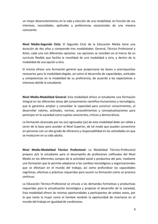un mejor desenvolvimiento en la vida y elección de una modalidad, en función de sus
intereses, necesidades, aptitudes y preferencias vocacionales de una manera
consciente.



Nivel Medio-Segundo Ciclo: El Segundo Ciclo de la Educación Media tiene una
duración de dos años y comprende tres modalidades: General, Técnico Profesional y
Artes, cada una con diferentes opciones. Las opciones se conciben en el marco de un
currículo flexible que facilita la movilidad de una modalidad a otra, y dentro de la
modalidad de una opción a otra.

El mismo ofrece una formación general que proporciona las bases o prerrequisitos
necesarios para la modalidad elegida, así como el desarrollo de capacidades, actitudes
y competencias en la modalidad de su preferencia, de acuerdo a las expectativas e
intereses del/de la estudiante.



Nivel Medio-Modalidad General: Esta modalidad ofrece al estudiante una formación
integral en las diferentes áreas del conocimiento científico-humanístico y tecnológico,
que le garantice ampliar y consolidar la capacidad para construir conocimientos, al
desarrollar valores, actitudes, normas, procedimientos y conceptualizaciones para
participar en la sociedad como sujetos conscientes, críticos y democráticos.

La formación alcanzada por los (as) egresados (as) de esta modalidad debe ser sólida y
servir de la base para acceder al Nivel Superior, de tal modo que puedan convertirse
en personas con un alto grado de eficiencia y responsabilidad en las actividades en que
se involucren en su vida adulta.



Nivel Medio-Modalidad Técnico Profesional: La Modalidad Técnico-Profesional
prepara al/a la estudiante para el desempeño de profesiones calificadas del Nivel
Medio en los diferentes campos de la actividad social y productiva del país, mediante
una formación que le permita adaptarse a los cambios tecnológicos y organizacionales
que se efectúan en el mundo del trabajo, así como profundizar las capacidades
cognitivas, afectivas y prácticas requeridas para asumir su formación como un proceso
continuo.

La Educación Técnico-Profesional se vincula a las demandas formativas y productivas
requeridas para la actualización tecnológica y propiciar el desarrollo de la sociedad,
Esta modalidad ofrece las mismas oportunidades a participantes de ambos sexos, por
lo que tanto la mujer como el hombre tendrán la oportunidad de insertarse en el
mundo del trabajo en igualdad de condiciones.

                                                                                     8
 