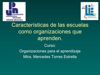 Características de las escuelas
como organizaciones que
aprenden.
Curso:
Organizaciones para el aprendizaje
Mtra. Mercedes Torres Estrella
 