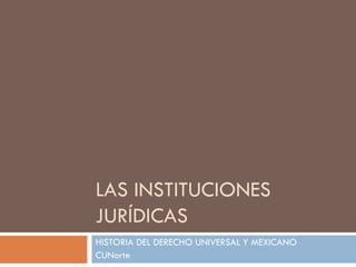 LAS INSTITUCIONES JURÍDICAS HISTORIA DEL DERECHO UNIVERSAL Y MEXICANO CUNorte 
