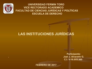 UNIVERSIDAD FERMIN TORO
VICE RECTORADO ACADEMICO
FACULTAD DE CIENCIAS JURÍDICAS Y POLÍTICAS
ESCUELA DE DERECHO
LAS INSTITUCIONES JURÍDICAS
Participante:
. Joel J. Alvarado G.
C.I: V-16.955.360
FEBRERO DE 2017
 