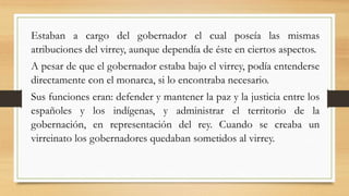 Estaban a cargo del gobernador el cual poseía las mismas
atribuciones del virrey, aunque dependía de éste en ciertos aspectos.
A pesar de que el gobernador estaba bajo el virrey, podía entenderse
directamente con el monarca, si lo encontraba necesario.
Sus funciones eran: defender y mantener la paz y la justicia entre los
españoles y los indígenas, y administrar el territorio de la
gobernación, en representación del rey. Cuando se creaba un
virreinato los gobernadores quedaban sometidos al virrey.
 