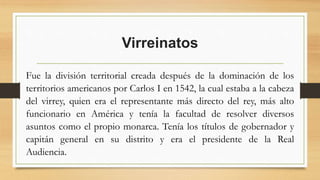 Virreinatos
Fue la división territorial creada después de la dominación de los
territorios americanos por Carlos I en 1542, la cual estaba a la cabeza
del virrey, quien era el representante más directo del rey, más alto
funcionario en América y tenía la facultad de resolver diversos
asuntos como el propio monarca. Tenía los títulos de gobernador y
capitán general en su distrito y era el presidente de la Real
Audiencia.
 