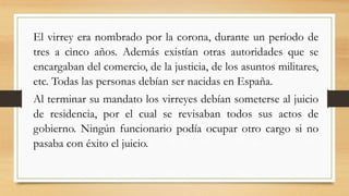 El virrey era nombrado por la corona, durante un período de
tres a cinco años. Además existían otras autoridades que se
encargaban del comercio, de la justicia, de los asuntos militares,
etc. Todas las personas debían ser nacidas en España.
Al terminar su mandato los virreyes debían someterse al juicio
de residencia, por el cual se revisaban todos sus actos de
gobierno. Ningún funcionario podía ocupar otro cargo si no
pasaba con éxito el juicio.
 