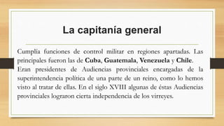 La capitanía general
Cumplía funciones de control militar en regiones apartadas. Las
principales fueron las de Cuba, Guatemala, Venezuela y Chile.
Eran presidentes de Audiencias provinciales encargadas de la
superintendencia política de una parte de un reino, como lo hemos
visto al tratar de ellas. En el siglo XVIII algunas de éstas Audiencias
provinciales lograron cierta independencia de los virreyes.
 