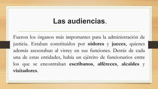 Las audiencias.
Fueron los órganos más importantes para la administración de
justicia. Estaban constituidos por oidores y jueces, quienes
además asesoraban al virrey en sus funciones. Detrás de cada
una de estas entidades, había un ejército de funcionarios entre
los que se encontraban escribanos, alféreces, alcaldes y
visitadores.
 