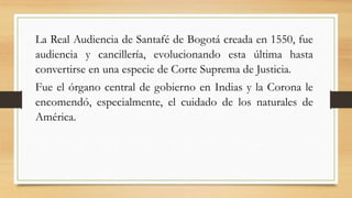 La Real Audiencia de Santafé de Bogotá creada en 1550, fue
audiencia y cancillería, evolucionando esta última hasta
convertirse en una especie de Corte Suprema de Justicia.
Fue el órgano central de gobierno en Indias y la Corona le
encomendó, especialmente, el cuidado de los naturales de
América.
 