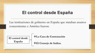 El control desde España
Las instituciones de gobierno en España que trataban asuntos
concernientes a América fueron:
El control desde
España
La Casa de Contratación
El Consejo de Indias.
 