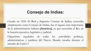 Consejo de Indias:
Creado en 1524. El Real y Supremo Consejo de Indias, conocido
simplemente como Consejo de Indias, fue el órgano más importante
de la administración indiana (América), ya que asesoraba al Rey en
la función ejecutiva, legislativa y judicial.
Organismo regulador de todas las actividades políticas,
administrativas y jurídicas del Nuevo Mundo creadas durante el
reinado de Carlos I
 