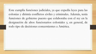Este cumplía funciones judiciales, ya que expedía leyes para las
colonias y dirimía conflictos civiles y criminales. Además, tenía
funciones de gobierno puesto que colaboraba con el rey en la
designación de altos funcionarios coloniales y, en general, de
todo tipo de decisiones concernientes a América.
 