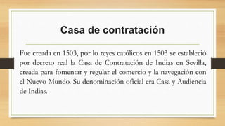 Casa de contratación
Fue creada en 1503, por lo reyes católicos en 1503 se estableció
por decreto real la Casa de Contratación de Indias en Sevilla,
creada para fomentar y regular el comercio y la navegación con
el Nuevo Mundo. Su denominación oficial era Casa y Audiencia
de Indias.
 