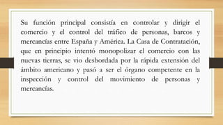 Su función principal consistía en controlar y dirigir el
comercio y el control del tráfico de personas, barcos y
mercancías entre España y América. La Casa de Contratación,
que en principio intentó monopolizar el comercio con las
nuevas tierras, se vio desbordada por la rápida extensión del
ámbito americano y pasó a ser el órgano competente en la
inspección y control del movimiento de personas y
mercancías.
 