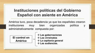 Instituciones políticas del Gobierno
Español con asiente en América
América tuvo, poca decadencia ya que los españoles crearon
instituciones muy bien organizadas política y
administrativamente compuesta por:
 Las gobernaciones
 Los virreinatos
 La capitanía general
 Las audiencias.
El control en
América
 