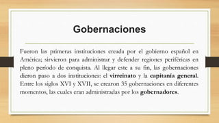 Gobernaciones
Fueron las primeras instituciones creada por el gobierno español en
América; sirvieron para administrar y defender regiones periféricas en
pleno período de conquista. Al llegar este a su fin, las gobernaciones
dieron paso a dos instituciones: el virreinato y la capitanía general.
Entre los siglos XVI y XVII, se crearon 35 gobernaciones en diferentes
momentos, las cuales eran administradas por los gobernadores.
 