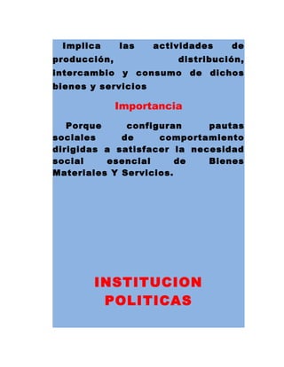 Implica las actividades de
producción, distribución,
intercambio y consumo de dichos
bienes y servicios
Importancia
Porque configuran pautas
sociales de comportamiento
dirigidas a satisfacer la necesidad
social esencial de Bienes
Materiales Y Servicios.
INSTITUCION
POLITICAS
 