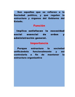 Son aquellas que se refieren a la
Sociedad política, y que regulan la
estructura y órganos del Gobierno del
Estado.
Función
Implica satisfacen la necesidad
social esencial de orden y
administración general.
Importancia
Porque estructura la sociedad
unificándola funcionalmente y así
controlarla a fin de mantener la
estructura organizativa
 