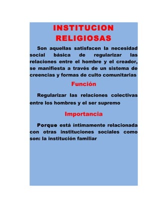 INSTITUCION
RELIGIOSAS
Son aquellas satisfacen la necesidad
social básica de regularizar las
relaciones entre el hombre y el creador,
se manifiesta a través de un sistema de
creencias y formas de culto comunitarias
Función
Regularizar las relaciones colectivas
entre los hombres y el ser supremo
Importancia
Porque está íntimamente relacionada
con otras instituciones sociales como
son: la institución familiar
 