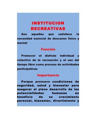 INSTITUCION
RECREATIVAS
Son aquellas que satisface la
necesidad esencial de descanso físico y
mental
Función
Promover el disfrute individual y
colectivo de la recreación y el uso del
tiempo libre como proceso de actividades
participativas
Importancia
Porque promueve condiciones de
seguridad, salud y bienestar para
asegurar el pleno desarrollo de las
potencialidades humanas en
beneficio de su crecimiento
personal, bienestar, divertimiento y
 