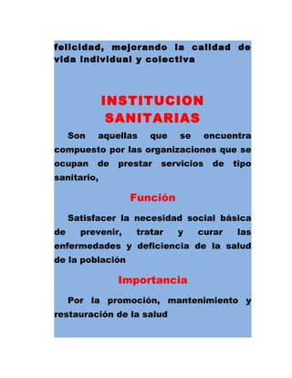 felicidad, mejorando la calidad de
vida individual y colectiva
INSTITUCION
SANITARIAS
Son aquellas que se encuentra
compuesto por las organizaciones que se
ocupan de prestar servicios de tipo
sanitario,
Función
Satisfacer la necesidad social básica
de prevenir, tratar y curar las
enfermedades y deficiencia de la salud
de la población
Importancia
Por la promoción, mantenimiento y
restauración de la salud
 