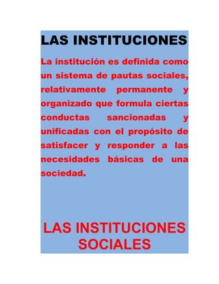 LAS INSTITUCIONES
La institución es definida como
un sistema de pautas sociales,
relativamente permanente y
organizado que formula ciertas
conductas sancionadas y
unificadas con el propósito de
satisfacer y responder a las
necesidades básicas de una
sociedad.
LAS INSTITUCIONES
SOCIALES
 