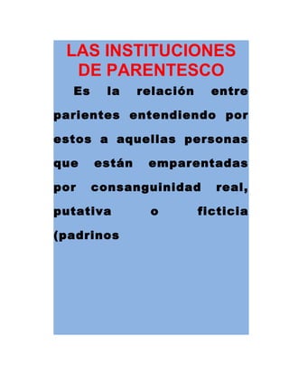 LAS INSTITUCIONES
DE PARENTESCO
Es la relación entre
parientes entendiendo por
estos a aquellas personas
que están emparentadas
por consanguinidad real,
putativa o ficticia
(padrinos
 