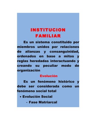INSTITUCION
FAMILIAR
Es un sistema constituido por
miembros unidos por relaciones
de alianzas y consanguinidad,
ordenados en base a mitos y
reglas heredadas interactuando y
creando su peculiar modo de
organización
Evolución
Es un fenómeno histórico y
debe ser considerada como un
fenómeno social total
• Evolución Social
- Fase Matriarcal
 