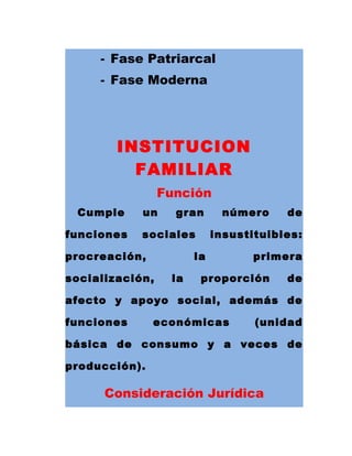 - Fase Patriarcal
- Fase Moderna
INSTITUCION
FAMILIAR
Función
Cumple un gran número de
funciones sociales insustituibles:
procreación, la primera
socialización, la proporción de
afecto y apoyo social, además de
funciones económicas (unidad
básica de consumo y a veces de
producción).
Consideración Jurídica
 