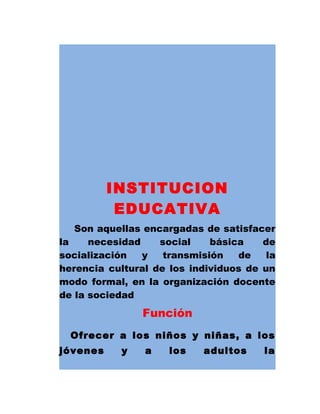 INSTITUCION
EDUCATIVA
Son aquellas encargadas de satisfacer
la necesidad social básica de
socialización y transmisión de la
herencia cultural de los individuos de un
modo formal, en la organización docente
de la sociedad
Función
Ofrecer a los niños y niñas, a los
jóvenes y a los adultos la
 