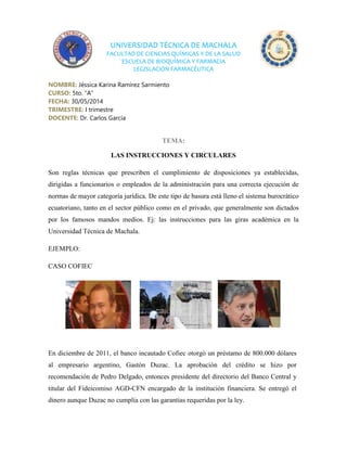 UNIVERSIDAD TÉCNICA DE MACHALA
FACULTAD DE CIENCIAS QUÍMICAS Y DE LA SALUD
ESCUELA DE BIOQUÍMICA Y FARMACIA
LEGISLACIÓN FARMACÉUTICA
NOMBRE: Jéssica Karina Ramírez Sarmiento
CURSO: 5to. “A”
FECHA: 30/05/2014
TRIMESTRE: I trimestre
DOCENTE: Dr. Carlos García
TEMA:
LAS INSTRUCCIONES Y CIRCULARES
Son reglas técnicas que prescriben el cumplimiento de disposiciones ya establecidas,
dirigidas a funcionarios o empleados de la administración para una correcta ejecución de
normas de mayor categoría jurídica. De este tipo de basura está lleno el sistema burocrático
ecuatoriano, tanto en el sector público como en el privado, que generalmente son dictados
por los famosos mandos medios. Ej: las instrucciones para las giras académica en la
Universidad Técnica de Machala.
EJEMPLO:
CASO COFIEC
En diciembre de 2011, el banco incautado Cofiec otorgó un préstamo de 800.000 dólares
al empresario argentino, Gastón Duzac. La aprobación del crédito se hizo por
recomendación de Pedro Delgado, entonces presidente del directorio del Banco Central y
titular del Fideicomiso AGD-CFN encargado de la institución financiera. Se entregó el
dinero aunque Duzac no cumplía con las garantías requeridas por la ley.
 