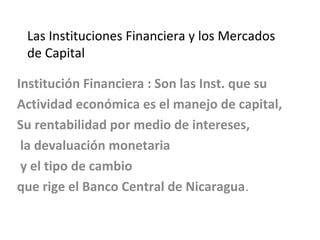 Las Instituciones Financiera y los Mercados 
de Capital 
Institución Financiera : Son las Inst. que su 
Actividad económica es el manejo de capital, 
Su rentabilidad por medio de intereses, 
la devaluación monetaria 
y el tipo de cambio 
que rige el Banco Central de Nicaragua. 
 