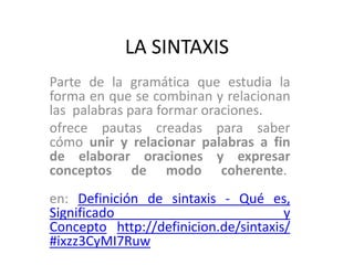 LA SINTAXIS 
Parte de la gramática que estudia la 
forma en que se combinan y relacionan 
las palabras para formar oraciones. 
ofrece pautas creadas para saber 
cómo unir y relacionar palabras a fin 
de elaborar oraciones y expresar 
conceptos de modo coherente. 
en: Definición de sintaxis - Qué es, 
Significado y 
Concepto http://definicion.de/sintaxis/ 
#ixzz3CyMI7Ruw 
 