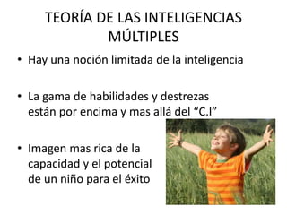 TEORÍA DE LAS INTELIGENCIAS
MÚLTIPLES
• Hay una noción limitada de la inteligencia
• La gama de habilidades y destrezas
están por encima y mas allá del “C.I”
• Imagen mas rica de la
capacidad y el potencial
de un niño para el éxito
 