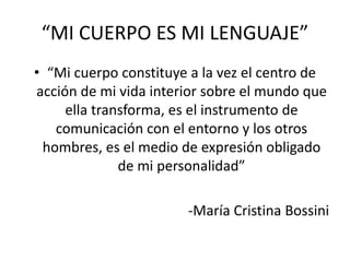 “MI CUERPO ES MI LENGUAJE”
• “Mi cuerpo constituye a la vez el centro de
acción de mi vida interior sobre el mundo que
ella transforma, es el instrumento de
comunicación con el entorno y los otros
hombres, es el medio de expresión obligado
de mi personalidad”
-María Cristina Bossini
 