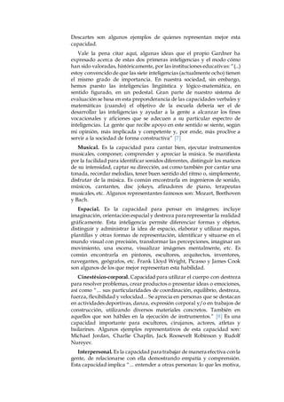 Descartes son algunos ejemplos de quienes representan mejor esta 
capacidad. 
Vale la pena citar aquí, algunas ideas que el propio Gardner ha 
expresado acerca de estas dos primeras inteligencias y el modo cómo 
han sido valoradas, históricamente, por las instituciones educativas: “(...) 
estoy convencido de que las siete inteligencias (actualmente ocho) tienen 
el mismo grado de importancia. En nuestra sociedad, sin embargo, 
hemos puesto las inteligencias lingüística y lógico-matemática, en 
sentido figurado, en un pedestal. Gran parte de nuestro sistema de 
evaluación se basa en esta preponderancia de las capacidades verbales y 
matemáticas (cuando) el objetivo de la escuela debería ser el de 
desarrollar las inteligencias y ayudar a la gente a alcanzar los fines 
vocacionales y aficiones que se adecuen a su particular espectro de 
inteligencias. La gente que recibe apoyo en este sentido se siente, según 
mi opinión, más implicada y competente y, por ende, más proclive a 
servir a la sociedad de forma constructiva” [7] 
Musical. Es la capacidad para cantar bien, ejecutar instrumentos 
musicales, componer; comprender y apreciar la música. Se manifiesta 
por la facilidad para identificar sonidos diferentes, distinguir los matices 
de su intensidad, captar su dirección, así como también por cantar una 
tonada, recordar melodías, tener buen sentido del ritmo o, simplemente, 
disfrutar de la música. Es común encontrarla en ingenieros de sonido, 
músicos, cantantes, disc jokeys, afinadores de piano, terapeutas 
musicales, etc. Algunos representantes famosos son: Mozart, Beethoven 
y Bach. 
Espacial. Es la capacidad para pensar en imágenes; incluye 
imaginación, orientación espacial y destreza para representar la realidad 
gráficamente. Esta inteligencia permite diferenciar formas y objetos, 
distinguir y administrar la idea de espacio, elaborar y utilizar mapas, 
plantillas y otras formas de representación, identificar y situarse en el 
mundo visual con precisión, transformar las percepciones, imaginar un 
movimiento, una escena, visualizar imágenes mentalmente, etc. Es 
común encontrarla en pintores, escultores, arquitectos, inventores, 
navegantes, geógrafos, etc. Frank Lloyd Wright, Picasso y James Cook 
son algunos de los que mejor representan esta habilidad. 
Cinestésico-corporal. Capacidad para utilizar el cuerpo con destreza 
para resolver problemas, crear productos o presentar ideas o emociones, 
así como “... sus particularidades de coordinación, equilibrio, destreza, 
fuerza, flexibilidad y velocidad... Se aprecia en personas que se destacan 
en actividades deportivas, danza, expresión corporal y/o en trabajos de 
construcción, utilizando diversos materiales concretos. También en 
aquellos que son hábiles en la ejecución de instrumentos.” [8] Es una 
capacidad importante para escultores, cirujanos, actores, atletas y 
bailarines. Algunos ejemplos representativos de esta capacidad son: 
Michael Jordan, Charlie Chaplin, Jack Roosevelt Robinson y Rudolf 
Nureyev. 
Interpersonal. Es la capacidad para trabajar de manera efectiva con la 
gente, de relacionarse con ella demostrando empatía y comprensión. 
Esta capacidad implica “... entender a otras personas: lo que les motiva, 
 