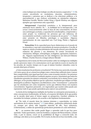 cómo trabajan (y) cómo trabajar con ellos de manera cooperativa.” [9] Es 
común encontrarla en vendedores, docentes, administradores, 
terapeutas y personas que se dedican a las relaciones públicas, a la 
mercadotecnia o que realizan actividades en ministerios religiosos. 
Mahatma Gandhi, Martin Luther King y Oprah Winfrey son algunos 
ejemplos que representan esta capacidad. 
Intrapersonal. Capacidad correlativa a la interpersonal, pero 
orientada hacia adentro. Es “... la habilidad de la introspección, y de 
actuar consecuentemente sobre la base de este conocimiento, de tener 
una autoimagen acertada, y capacidad de autodisciplina, comprensión y 
amor propio. La evidencian las personas que son reflexivas, de 
razonamiento acertado y suelen ser consejeras de sus pares.” [10] Suele 
estar presente en filósofos, psicólogos y sacerdotes. Algunos 
representantes de esta capacidad son: Carl Jung, Platón y Sigmund 
Freud. 
Naturalista. Es la capacidad para hacer distinciones en el mundo de 
la naturaleza y usar este conocimiento de manera productiva. Con ella, el 
sujeto se orienta al redescubrimiento del mundo natural, para develar los 
misterios del planeta y sus elementos. Es común encontrarla en 
veterinarios, biólogos, antropólogos, ecologistas, agrónomos, botánicos, 
etc. Algunos representantes de esta inteligencia son Edward Osborne 
Wilson, Charles Darwin y Gregor Johann Mendel. 
La importancia de la teoría de Howard Gardner sobre las inteligencias múltiples 
puede apreciarse mejor si la contrastamos con lo que todavía ocurre en muchas de 
las escuelas de nuestro tiempo con lo que el mismo Gardner vislumbra como la 
escuela ideal para el futuro. 
¿Cómo enseñamos los profesores actualmente? De forma muy parecida al pasado, 
con cierto apoyo de un arsenal tecnológico más o menos bien utilizado (más o menos 
bien comprendido), pero igual que hace años, como si nuestro mundo y las personas 
que transitan en él no hubieran cambiado siquiera un poco. Intentamos que todos los 
estudiantes aprendan los mismos contenidos, exactamente de la misma forma y que 
obtengan, en las pruebas objetivas que les aplicamos, resultados que reflejen un buen 
desempeño académico. Seguimos concibiéndonos como “transmisores” y pensando 
que los estudiantes son como recipientes vacíos que debemos llenar con nuestros 
conocimientos. Seguimos pensando, con ingenuidad, que nuestro saber puede aún 
representar todo lo que puede aprenderse para ejercer una profesión. 
La teoría de las inteligencias múltiples de Gardner se contrapone precisamente, a 
estas concepciones tradicionales; de hecho, al ocuparse del diseño de lo que podría 
ser la escuela ideal para el futuro según su perspectiva, Gardner adelanta la 
necesidad de trabajar, primero, de acuerdo a dos hipótesis fundamentales: 
a) “No todo el mundo tiene los mismos intereses y capacidades; no todos 
aprendemos de la misma manera” [12] (esto último _podríamos adelantarlo desde 
ya, aunque por ahora sólo hagamos mención de ello_ hace referencia, 
evidentemente, a estilos de aprendizaje particulares presentes en cada individuo). 
b) “... en nuestros días nadie puede llegar a aprender todo lo que hay para 
aprender. Todos querríamos, como los hombres y mujeres del Renacimiento, conocer 
todo, o por lo menos, crecer en la posibilidad de llegar a conocerlo todo; sin 
embargo, este ideal ya no es posible. Por lo tanto, la elección se hace inevitable, y una 
 