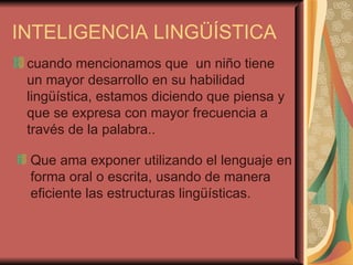 INTELIGENCIA LINGÜÍSTICA cuando mencionamos que  un niño tiene un mayor desarrollo en su habilidad lingüística, estamos diciendo que piensa y que se expresa con mayor frecuencia a través de la palabra.. Que ama exponer utilizando el lenguaje en forma oral o escrita, usando de manera eficiente las estructuras lingüísticas. 