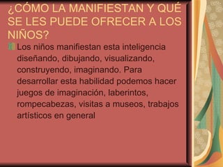 ¿CÓMO LA MANIFIESTAN Y QUÉ SE LES PUEDE OFRECER A LOS NIÑOS? Los niños manifiestan esta inteligencia diseñando, dibujando, visualizando, construyendo, imaginando. Para desarrollar esta habilidad podemos hacer juegos de imaginación, laberintos, rompecabezas, visitas a museos, trabajos artísticos en general 