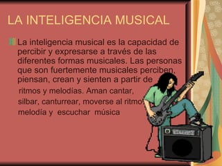 LA INTELIGENCIA MUSICAL La inteligencia musical es la capacidad de percibir y expresarse a través de las diferentes formas musicales. Las personas que son fuertemente musicales perciben, piensan, crean y sienten a partir de  ritmos y melodías. Aman cantar,  silbar, canturrear, moverse al ritmo  de alguna  melodía y  escuchar  música 