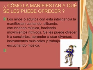 ¿ CÓMO LA MANIFIESTAN Y QUÉ SE LES PUEDE OFRECER ? Los niños o adultos con esta inteligencia la manifiestan cantando, silbando, escuchando música, haciendo movimientos rítmicos. Se les puede ofrecer ir a conciertos, aprender a usar diversos instrumentos musicales y trabajar escuchando música.    