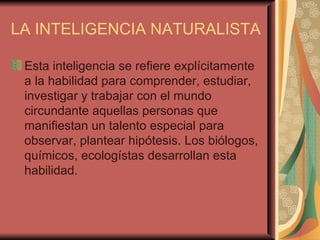 LA INTELIGENCIA NATURALISTA Esta inteligencia se refiere explícitamente a la habilidad para comprender, estudiar, investigar y trabajar con el mundo circundante aquellas personas que manifiestan un talento especial para observar, plantear hipótesis. Los biólogos, químicos, ecologístas desarrollan esta habilidad.  