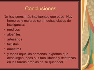 Conclusiones No hay seres más inteligentes que otros. Hay hombres y mujeres con muchas clases de inteligencia:  médicos albañiles artesanos taxistas maestros  y todas aquellas personas  expertas que despliegan todas sus habilidades y destrezas en las tareas propias de su quehacer.  