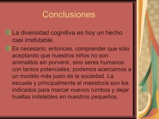 Conclusiones La diversidad cognitiva es hoy un hecho casi irrefutable. Es necesario, entonces, comprender que sólo aceptando que nuestros niños no son animalitos sin porvenir, sino seres humanos con tantos potenciales, podemos acercarnos a un modelo más justo de la sociedad. La escuela y principalmente el maestro/a son los  indicados para marcar nuevos rumbos y dejar huellas indelebles en nuestros pequeños. 